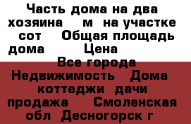 Часть дома(на два хозяина)70 м² на участке 6 сот. › Общая площадь дома ­ 70 › Цена ­ 2 150 000 - Все города Недвижимость » Дома, коттеджи, дачи продажа   . Смоленская обл.,Десногорск г.